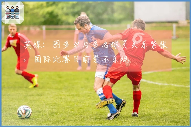 英媒：图多尔与多名球员关系紧张，国际比赛日前景不乐观