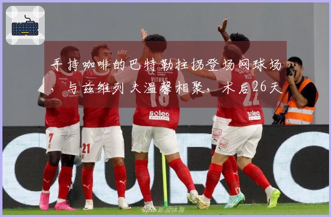 手持咖啡的巴特勒拄拐登场网球场，与兹维列夫温馨相聚，术后26天！