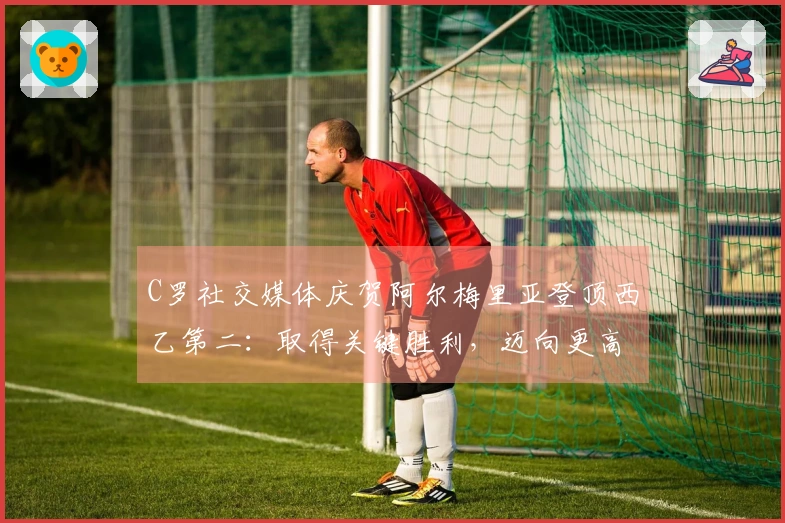 C罗社交媒体庆贺阿尔梅里亚登顶西乙第二：取得关键胜利，迈向更高目标