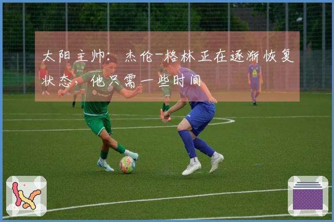 太阳主帅：杰伦-格林正在逐渐恢复状态，他只需一些时间