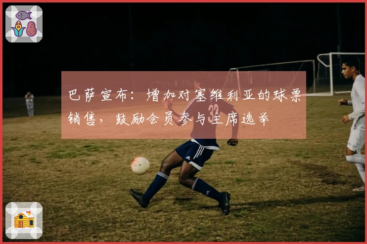 巴萨宣布：增加对塞维利亚的球票销售，鼓励会员参与主席选举