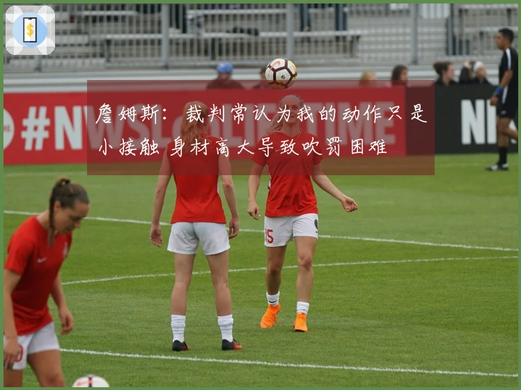 詹姆斯：裁判常认为我的动作只是小接触 身材高大导致吹罚困难