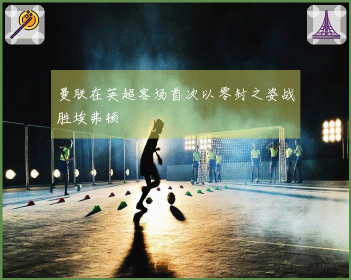 曼联在英超客场首次以零封之姿战胜埃弗顿