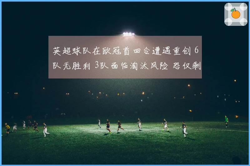 英超球队在欧冠首回合遭遇重创 6队无胜利 3队面临淘汰风险 恐仅剩一支晋级八强