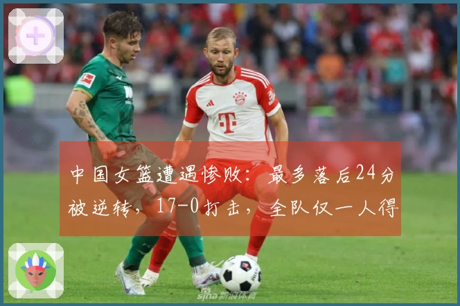 中国女篮遭遇惨败：最多落后24分被逆转，17-0打击，全队仅一人得分上双