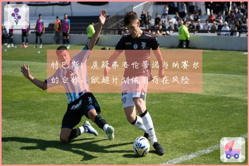 特巴斯：质疑弗洛伦蒂诺与纳赛尔的合作，欧超计划依旧存在风险