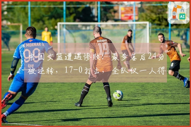中国女篮遭遇惨败：最多落后24分被逆转，17-0打击，全队仅一人得分上双