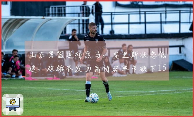 山东男篮逆转黑马，克里斯状态低迷，双雄齐发力高诗岩单节砍下15分