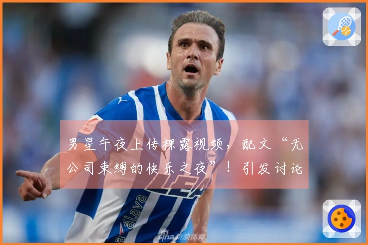 男星午夜上传裸露视频，配文“无公司束缚的快乐之夜”！引发讨论后迅速撤回