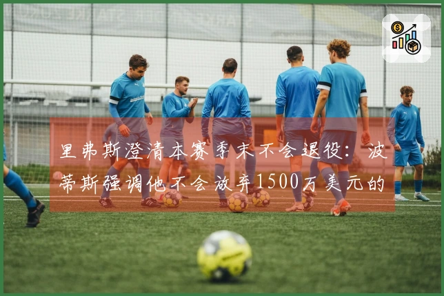 里弗斯澄清本赛季末不会退役：波蒂斯强调他不会放弃1500万美元的薪水