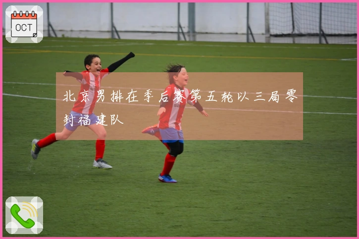 北京男排在季后赛第五轮以三局零封福建队