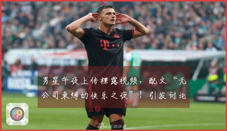 男星午夜上传裸露视频，配文“无公司束缚的快乐之夜”！引发讨论后迅速撤回