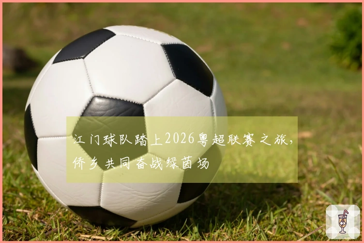 江门球队踏上2026粤超联赛之旅，侨乡共同奋战绿茵场