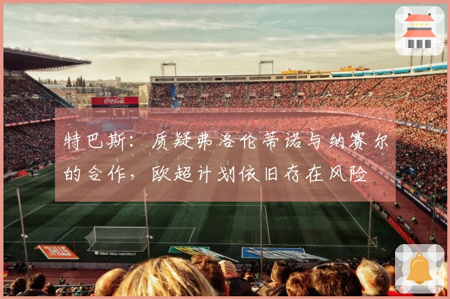 特巴斯：质疑弗洛伦蒂诺与纳赛尔的合作，欧超计划依旧存在风险