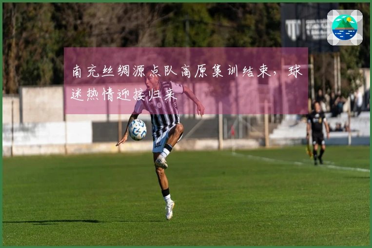 南充丝绸源点队高原集训结束，球迷热情迎接归来