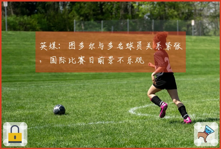 英媒：图多尔与多名球员关系紧张，国际比赛日前景不乐观