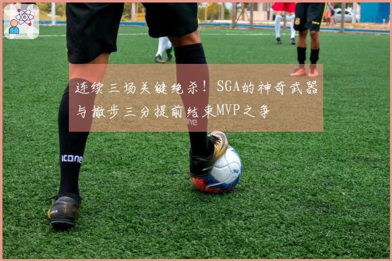 连续三场关键绝杀！SGA的神奇武器与撤步三分提前结束MVP之争