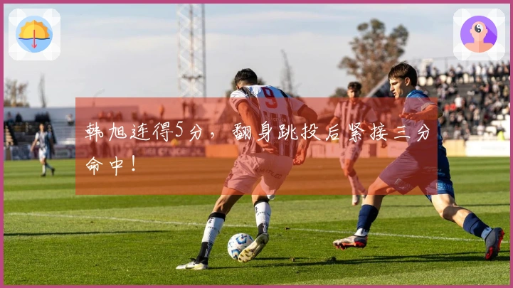 韩旭连得5分，翻身跳投后紧接三分命中！