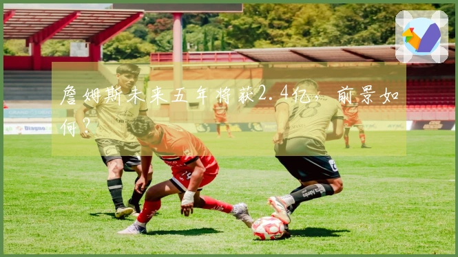 詹姆斯未来五年将获2.4亿，前景如何？